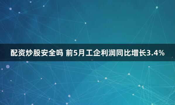 配资炒股安全吗 前5月工企利润同比增长3.4%