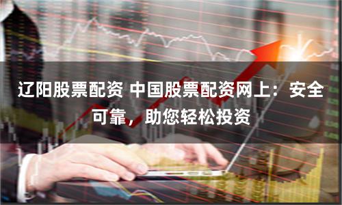 辽阳股票配资 中国股票配资网上：安全可靠，助您轻松投资