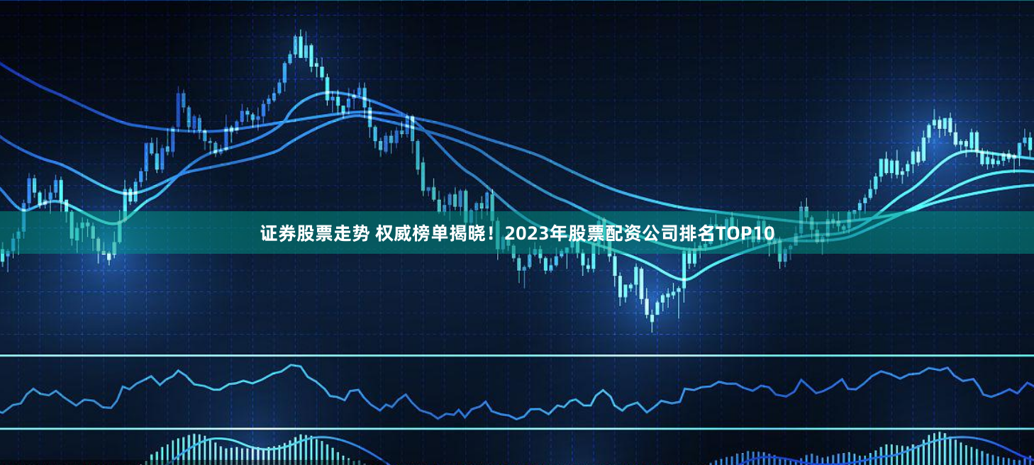 证券股票走势 权威榜单揭晓！2023年股票配资公司排名TOP10